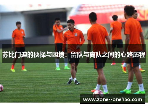 苏比门迪的抉择与困境:留队与离队之间的心路历程 苏比门迪的抉择与困境:留队与离队之间的心路历程