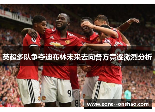 英超多队争夺迪布林未来去向各方竞逐激烈分析 英超多队争夺迪布林未来去向各方竞逐激烈分析