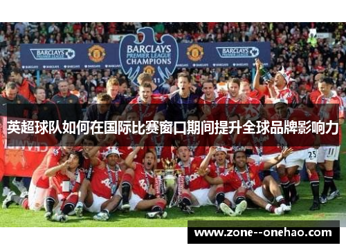 英超球队如何在国际比赛窗口期间提升全球品牌影响力 英超球队如何在国际比赛窗口期间提升全球品牌影响力