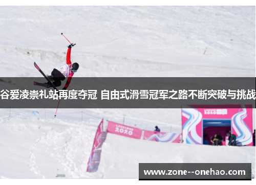谷爱凌崇礼站再度夺冠 自由式滑雪冠军之路不断突破与挑战