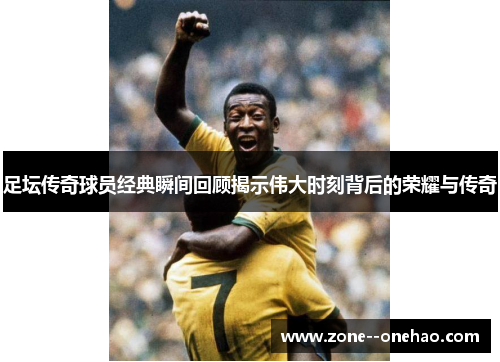 足坛传奇球员经典瞬间回顾揭示伟大时刻背后的荣耀与传奇