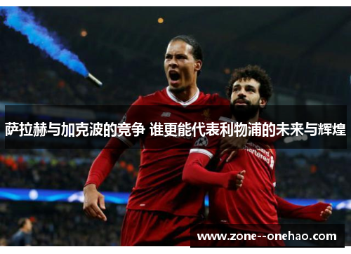 萨拉赫与加克波的竞争 谁更能代表利物浦的未来与辉煌