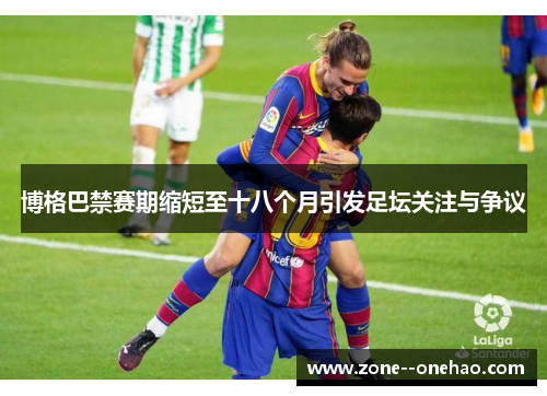 博格巴禁赛期缩短至十八个月引发足坛关注与争议