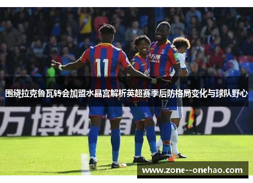 围绕拉克鲁瓦转会加盟水晶宫解析英超赛季后防格局变化与球队野心