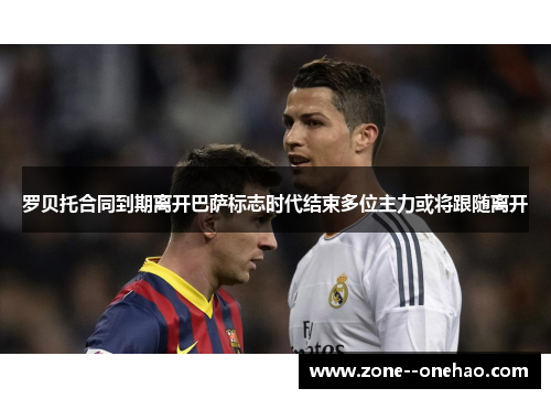 罗贝托合同到期离开巴萨标志时代结束多位主力或将跟随离开