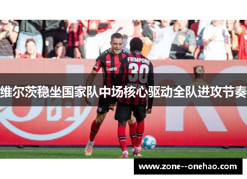 维尔茨稳坐国家队中场核心驱动全队进攻节奏